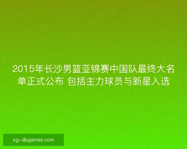 2015年长沙男篮亚锦赛中国队最终大名单正式公布 包括主力球员与新星入选 2015年长沙男篮亚锦赛中国队最终大名单正式公布 包括主力球员与新星入选