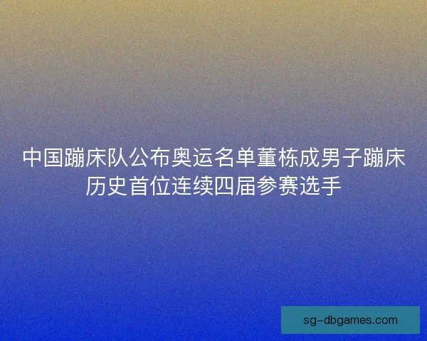 中国蹦床队公布奥运名单董栋成男子蹦床历史首位连续四届参赛选手