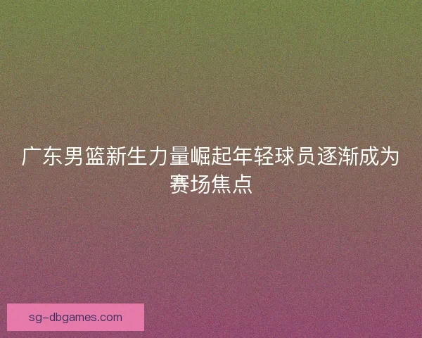 广东男篮新生力量崛起年轻球员逐渐成为赛场焦点
