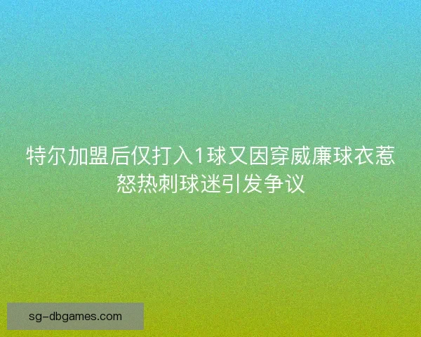 特尔加盟后仅打入1球又因穿威廉球衣惹怒热刺球迷引发争议 特尔加盟后仅打入1球又因穿威廉球衣惹怒热刺球迷引发争议