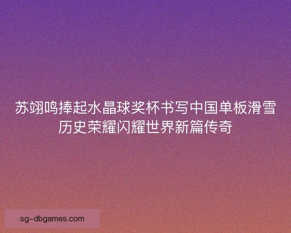 苏翊鸣捧起水晶球奖杯书写中国单板滑雪历史荣耀闪耀世界新篇传奇