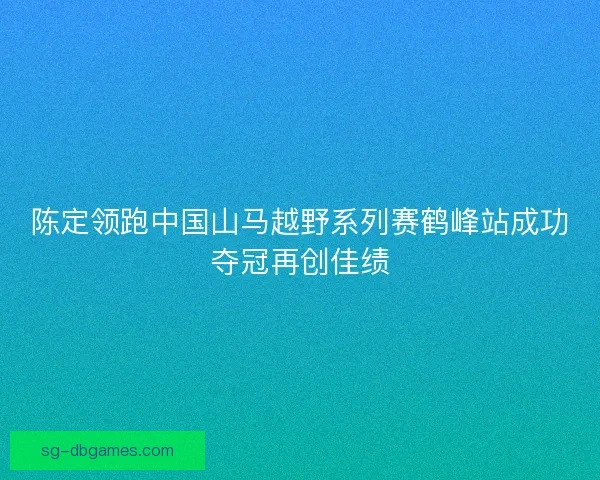 陈定领跑中国山马越野系列赛鹤峰站成功夺冠再创佳绩