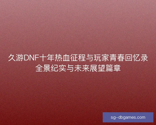 久游DNF十年热血征程与玩家青春回忆录全景纪实与未来展望篇章