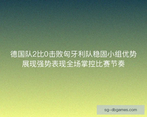 德国队2比0击败匈牙利队稳固小组优势展现强势表现全场掌控比赛节奏