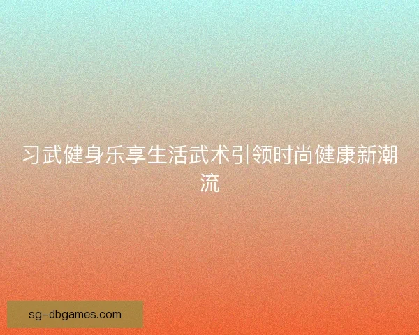 习武健身乐享生活武术引领时尚健康新潮流