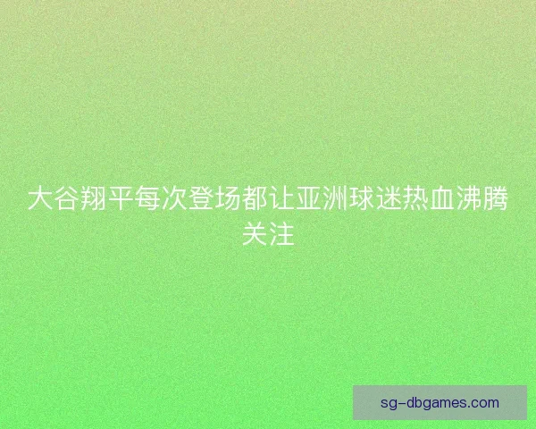 大谷翔平每次登场都让亚洲球迷热血沸腾关注