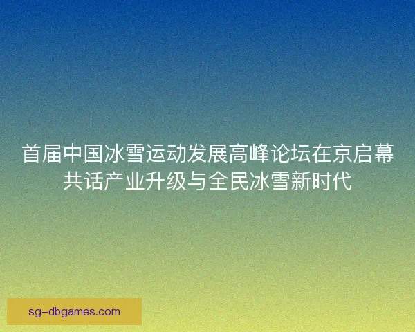 首届中国冰雪运动发展高峰论坛在京启幕共话产业升级与全民冰雪新时代 首届中国冰雪运动发展高峰论坛在京启幕共话产业升级与全民冰雪新时代