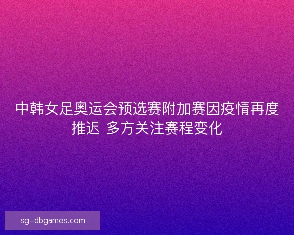 中韩女足奥运会预选赛附加赛因疫情再度推迟 多方关注赛程变化