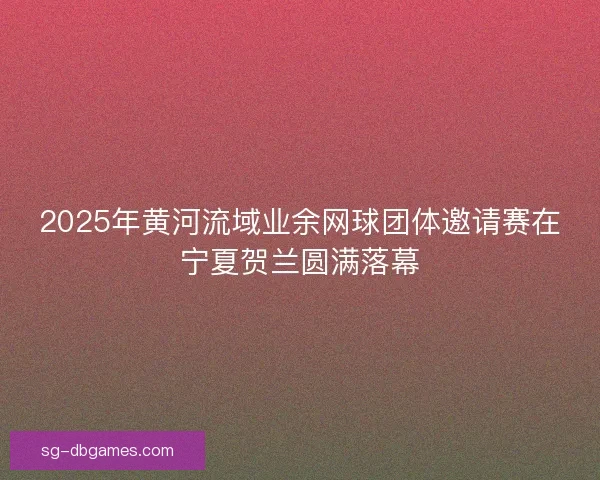 2025年黄河流域业余网球团体邀请赛在宁夏贺兰圆满落幕