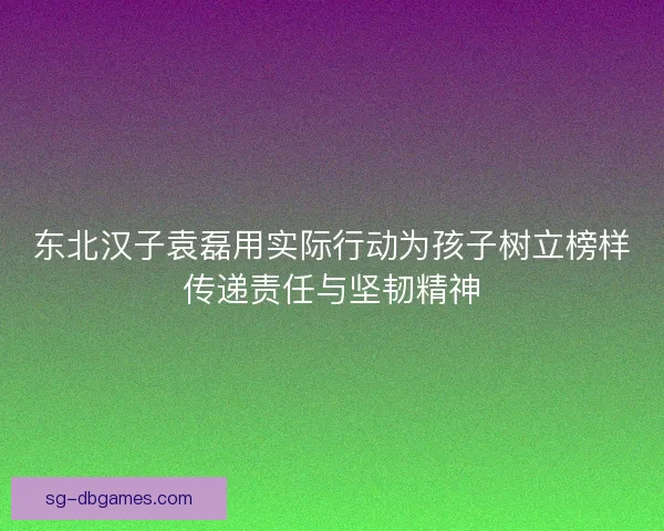 东北汉子袁磊用实际行动为孩子树立榜样传递责任与坚韧精神