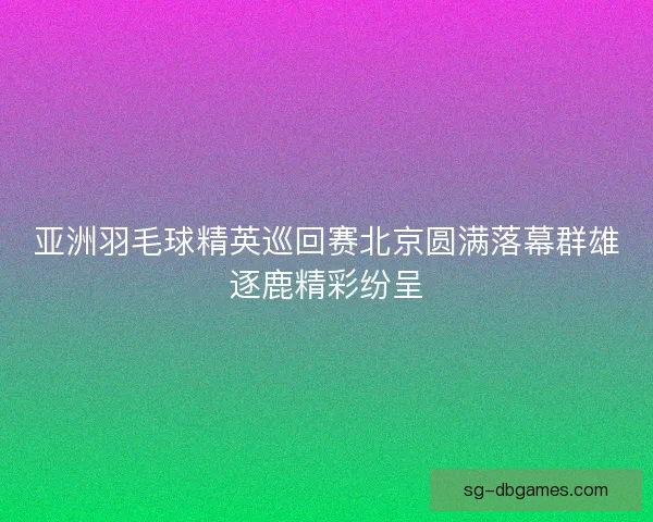 亚洲羽毛球精英巡回赛北京圆满落幕群雄逐鹿精彩纷呈 亚洲羽毛球精英巡回赛北京圆满落幕群雄逐鹿精彩纷呈