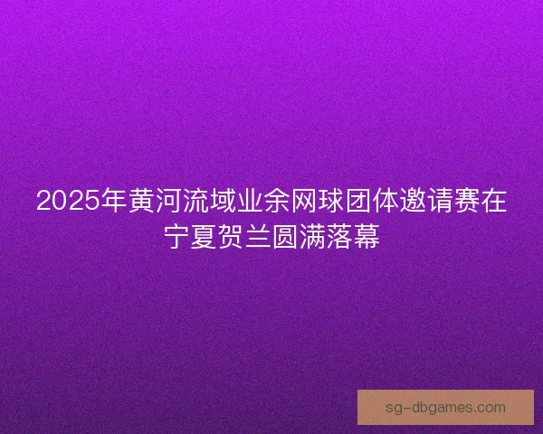 2025年黄河流域业余网球团体邀请赛在宁夏贺兰圆满落幕