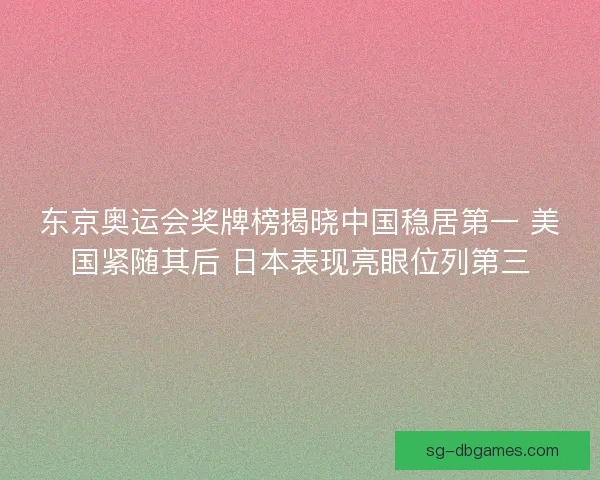东京奥运会奖牌榜揭晓中国稳居第一 美国紧随其后 日本表现亮眼位列第三
