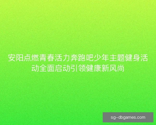 安阳点燃青春活力奔跑吧少年主题健身活动全面启动引领健康新风尚