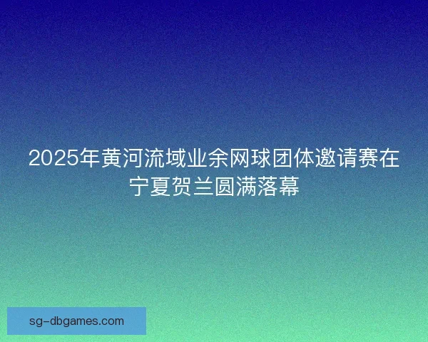 2025年黄河流域业余网球团体邀请赛在宁夏贺兰圆满落幕