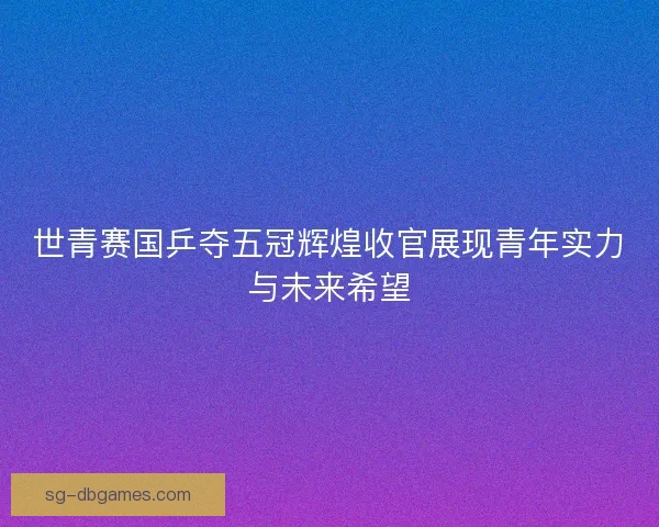 世青赛国乒夺五冠辉煌收官展现青年实力与未来希望