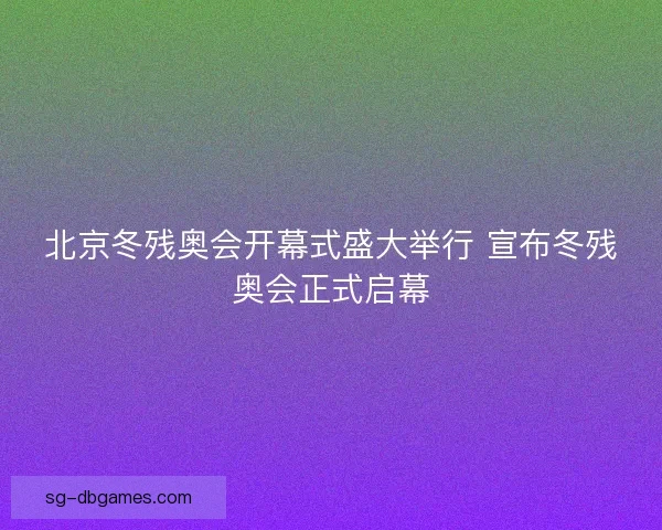 北京冬残奥会开幕式盛大举行 宣布冬残奥会正式启幕 北京冬残奥会开幕式盛大举行 宣布冬残奥会正式启幕