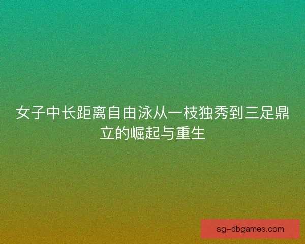 女子中长距离自由泳从一枝独秀到三足鼎立的崛起与重生
